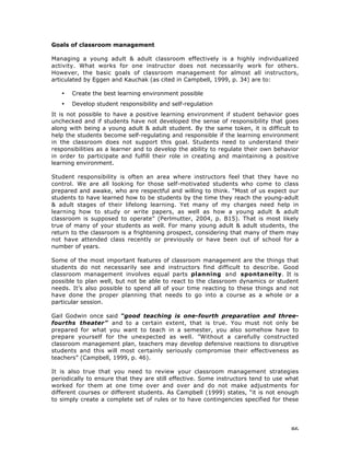 86
Goals of classroom management
Managing a young adult & adult classroom effectively is a highly individualized
activity. What works for one instructor does not necessarily work for others.
However, the basic goals of classroom management for almost all instructors,
articulated by Eggen and Kauchak (as cited in Campbell, 1999, p. 34) are to:
• Create the best learning environment possible
• Develop student responsibility and self-regulation
It is not possible to have a positive learning environment if student behavior goes
unchecked and if students have not developed the sense of responsibility that goes
along with being a young adult & adult student. By the same token, it is difficult to
help the students become self-regulating and responsible if the learning environment
in the classroom does not support this goal. Students need to understand their
responsibilities as a learner and to develop the ability to regulate their own behavior
in order to participate and fulfill their role in creating and maintaining a positive
learning environment.
Student responsibility is often an area where instructors feel that they have no
control. We are all looking for those self-motivated students who come to class
prepared and awake, who are respectful and willing to think. “Most of us expect our
students to have learned how to be students by the time they reach the young-adult
& adult stages of their lifelong learning. Yet many of my charges need help in
learning how to study or write papers, as well as how a young adult & adult
classroom is supposed to operate” (Perlmutter, 2004, p. B15). That is most likely
true of many of your students as well. For many young adult & adult students, the
return to the classroom is a frightening prospect, considering that many of them may
not have attended class recently or previously or have been out of school for a
number of years.
Some of the most important features of classroom management are the things that
students do not necessarily see and instructors find difficult to describe. Good
classroom management involves equal parts planning and spontaneity. It is
possible to plan well, but not be able to react to the classroom dynamics or student
needs. It’s also possible to spend all of your time reacting to these things and not
have done the proper planning that needs to go into a course as a whole or a
particular session.
Gail Godwin once said “good teaching is one-fourth preparation and three-
fourths theater” and to a certain extent, that is true. You must not only be
prepared for what you want to teach in a semester, you also somehow have to
prepare yourself for the unexpected as well. ”Without a carefully constructed
classroom management plan, teachers may develop defensive reactions to disruptive
students and this will most certainly seriously compromise their effectiveness as
teachers” (Campbell, 1999, p. 46).
It is also true that you need to review your classroom management strategies
periodically to ensure that they are still effective. Some instructors tend to use what
worked for them at one time over and over and do not make adjustments for
different courses or different students. As Campbell (1999) states, “it is not enough
to simply create a complete set of rules or to have contingencies specified for these
 