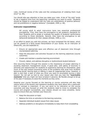 87
rules. Continual review of the rules and the consequences of violating them must
occur” (p. 48).
You should also pay attention to how you state your rules. A list of “Do nots” tends
to set a negative tone from the beginning; something you want to avoid. “Students
should be helped to understand that the rules are expectations of positive behavior
and not prohibitions or negative behavior” (Campbell, 1999, p. 48).
Instructor responsibilities
All young adult & adult instructors have two essential professional
prerogatives. First, they have the prerogative to set academic standards for
their students and to grade or evaluate the quality of students’ performance
according to those standards. Second, they have the prerogative to set
behavioral standards for their classes (Amada, 1999, p. 21).
In an effort to assist you with this process, we have composed the list below, which
can be viewed as a fairly broad interpretation of your duties. As an instructor of
Ohana EFL, you are expected to:
• Ensure an appropriate pace and effective use of classroom time through
course/session planning
• Keep the discussion and activities focused on the learning objectives (course
outcomes)
• Create and maintain a positive learning environment
• Prevent, detect, and address disruptive or dysfunctional student behavior
One recurring theme through this session is the importance of proper planning in
avoiding classroom management issues. A good plan, with plenty of diversity in
activities and opportunities for students to experience learning for themselves, goes
much of the way toward preventing some of the problems that arise from students
becoming bored, leaving early or talking in class at inappropriate times. However, a
plan is just that, a plan of what you think you want to accomplish during a class
session. Do not get so tied to your lesson plan that you lose the “teachable
moments” that you might not have scripted in advance. Be flexible enough to let go
of the plan if necessary to seize the moments as they come.
Keeping your course focused on the learning or course outcomes will also help
reduce some of the tension and resistance students may have about why a particular
item or concept is important. If you can point to its relevance on the course
outcomes and stay focused on what the students need to know to complete the
course and program successfully, your classes should run more smoothly. Some
ways to ensure that you maintain your focus are:
• Keep the discussion on topic
• Balance the time on activities to the learning outcomes
• Separate individual student issues from class issues
• Address problems or disruptions immediately to keep them from snowballing
 
