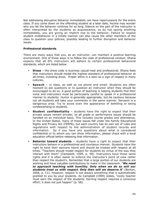 89
Not addressing disruptive behavior immediately can have repercussions for the entire
class. If you come down on the offending student at a later date, he/she may wonder
why you let the behavior continue for so long. Silence on the part of the instructor is
often interpreted by the students as acquiescence, so by not saying anything
immediately, you are giving an implicit nod to the behavior. Failure to resolve
student misbehavior in a timely manner can also cause the other members of the
class to question your policies, possibly leading to further disruption and behavior
issues.
Professional standards
There are many ways that you, as an instructor, can maintain a positive learning
environment. One of those ways is to follow the code of professional conduct. Ohana
expects that all EFL instructors will adhere to certain professional behavioral
standards, which are listed below:
• Dress – the dress code is business casual-neat and professional. Ohana feels
that instructors should model the highest standard of professional behavior at
all times, including dress. Proper attire is a seen as a sign of respect in many
cultures.
• Speech – in class, as well as via phone and email. Students are often
hesitant to ask questions or to question an instructor when they should be
encouraged to do so. A good portion of teaching is helping students find their
voice and instructors must be particularly careful to speak in a professional
manner to students. Humor is generally appropriate, but be cautious because
not all students will take your comments in the same manner. Sarcasm is a
dangerous area. Try to avoid even the appearance of belittling or being
condescending to students.
• Student confidentiality – students have the right to expect that their
private issues remain private; so all grade or performance issues should be
handled on an individual basis. This includes course grades and attendance.
In the United States, many of these issues fall under the Family Educational
Rights and Privacy Act (FERPA), but each country has its own set of rules and
regulations with respect to the administration of student records and
information. So if you have any questions about what is considered
confidential or to whom you can show information, please check with a local
education official before releasing that information.
• Behavior toward students – students have a right to expect that their
instructors behave in a professional and courteous manner. Students have the
right to have their opinions heard and should be treated with respect at all
times. “Teachers should model respect for students by virtue of the way they
interact with them” (Campbell, 1999, p. 58). Instructors have those same
rights and it is often easier to enforce the instructor’s point of view rather
than respect the student’s. Remember that a large portion of our students are
working and have valuable contributions to make in the classroom. “We need
to approach teaching with humility. Only when we do so will our
students treat us with respect. Only then will we deserve it” (Benton,
2004, p. C1). However, respect is not always something that is automatically
granted to you by your students. As Campbell (1999) states, “every teacher
must earn the respect of the students. Earning respect requires a conscious
effort; it does not just happen” (p. 58).
 