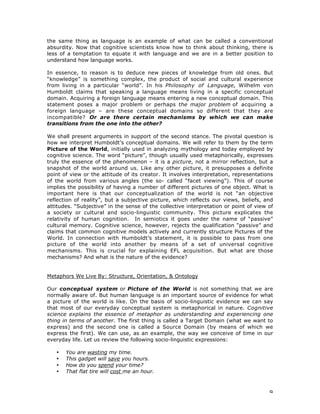 9
the same thing as language is an example of what can be called a conventional
absurdity. Now that cognitive scientists know how to think about thinking, there is
less of a temptation to equate it with language and we are in a better position to
understand how language works.
In essence, to reason is to deduce new pieces of knowledge from old ones. But
“knowledge” is something complex, the product of social and cultural experience
from living in a particular “world”. In his Philosophy of Language, Wilhelm von
Humboldt claims that speaking a language means living in a specific conceptual
domain. Acquiring a foreign language means entering a new conceptual domain. This
statement poses a major problem or perhaps the major problem of acquiring a
foreign language – are these conceptual domains so different that they are
incompatible? Or are there certain mechanisms by which we can make
transitions from the one into the other?
We shall present arguments in support of the second stance. The pivotal question is
how we interpret Humboldt’s conceptual domains. We will refer to them by the term
Picture of the World, initially used in analyzing mythology and today employed by
cognitive science. The word “picture”, though usually used metaphorically, expresses
truly the essence of the phenomenon – it is a picture, not a mirror reflection, but a
snapshot of the world around us. Like any other picture, it presupposes a definite
point of view or the attitude of its creator. It involves interpretation, representations
of the world from various angles (the so- called “facet viewing”). This of course
implies the possibility of having a number of different pictures of one object. What is
important here is that our conceptualization of the world is not “an objective
reflection of reality”, but a subjective picture, which reflects our views, beliefs, and
attitudes. “Subjective” in the sense of the collective interpretation or point of view of
a society or cultural and socio-linguistic community. This picture explicates the
relativity of human cognition. In semiotics it goes under the name of “passive”
cultural memory. Cognitive science, however, rejects the qualification “passive” and
claims that common cognitive models actively and currently structure Pictures of the
World. In connection with Humboldt’s statement, it is possible to pass from one
picture of the world into another by means of a set of universal cognitive
mechanisms. This is crucial for explaining EFL acquisition. But what are those
mechanisms? And what is the nature of the evidence?
Metaphors We Live By: Structure, Orientation, & Ontology
Our conceptual system or Picture of the World is not something that we are
normally aware of. But human language is an important source of evidence for what
a picture of the world is like. On the basis of socio-linguistic evidence we can say
that most of our everyday conceptual system is metaphorical in nature. Cognitive
science explains the essence of metaphor as understanding and experiencing one
thing in terms of another. The first thing is called a Target Domain (what we want to
express) and the second one is called a Source Domain (by means of which we
express the first). We can use, as an example, the way we conceive of time in our
everyday life. Let us review the following socio-linguistic expressions:
• You are wasting my time.
• This gadget will save you hours.
• How do you spend your time?
• That flat tire will cost me an hour.
 