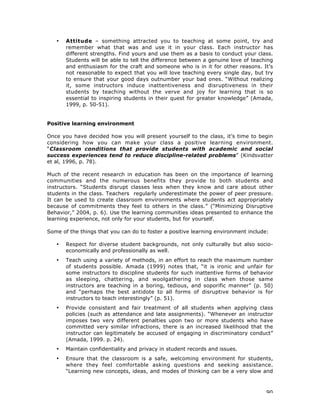 90
• Attitude – something attracted you to teaching at some point, try and
remember what that was and use it in your class. Each instructor has
different strengths. Find yours and use them as a basis to conduct your class.
Students will be able to tell the difference between a genuine love of teaching
and enthusiasm for the craft and someone who is in it for other reasons. It’s
not reasonable to expect that you will love teaching every single day, but try
to ensure that your good days outnumber your bad ones. “Without realizing
it, some instructors induce inattentiveness and disruptiveness in their
students by teaching without the verve and joy for learning that is so
essential to inspiring students in their quest for greater knowledge” (Amada,
1999, p. 50-51).
Positive learning environment
Once you have decided how you will present yourself to the class, it’s time to begin
considering how you can make your class a positive learning environment.
“Classroom conditions that provide students with academic and social
success experiences tend to reduce discipline-related problems” (Kindsvatter
et al, 1996, p. 78).
Much of the recent research in education has been on the importance of learning
communities and the numerous benefits they provide to both students and
instructors. “Students disrupt classes less when they know and care about other
students in the class. Teachers regularly underestimate the power of peer pressure.
It can be used to create classroom environments where students act appropriately
because of commitments they feel to others in the class.” (“Minimizing Disruptive
Behavior,” 2004, p. 6). Use the learning communities ideas presented to enhance the
learning experience, not only for your students, but for yourself.
Some of the things that you can do to foster a positive learning environment include:
• Respect for diverse student backgrounds, not only culturally but also socio-
economically and professionally as well.
• Teach using a variety of methods, in an effort to reach the maximum number
of students possible. Amada (1999) notes that, “it is ironic and unfair for
some instructors to discipline students for such inattentive forms of behavior
as sleeping, chattering, and woolgathering in class when those same
instructors are teaching in a boring, tedious, and soporific manner” (p. 50)
and “perhaps the best antidote to all forms of disruptive behavior is for
instructors to teach interestingly” (p. 51).
• Provide consistent and fair treatment of all students when applying class
policies (such as attendance and late assignments). “Whenever an instructor
imposes two very different penalties upon two or more students who have
committed very similar infractions, there is an increased likelihood that the
instructor can legitimately be accused of engaging in discriminatory conduct”
(Amada, 1999. p. 24).
• Maintain confidentiality and privacy in student records and issues.
• Ensure that the classroom is a safe, welcoming environment for students,
where they feel comfortable asking questions and seeking assistance.
“Learning new concepts, ideas, and modes of thinking can be a very slow and
 