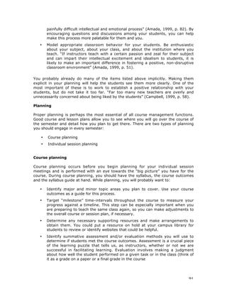 91
painfully difficult intellectual and emotional process” (Amada, 1999, p. 82). By
encouraging questions and discussions among your students, you can help
make this process more palatable for them and you.
• Model appropriate classroom behavior for your students. Be enthusiastic
about your subject, about your class, and about the institution where you
teach. “If instructors teach with a certain passion and zeal for their subject
and can impart their intellectual excitement and idealism to students, it is
likely to make an important difference in fostering a positive, non-disruptive
classroom environment” (Amada, 1999, p. 51).
You probably already do many of the items listed above implicitly. Making them
explicit in your planning will help the students see them more clearly. One of the
most important of these is to work to establish a positive relationship with your
students, but do not take it too far. “Far too many new teachers are overly and
unnecessarily concerned about being liked by the students” (Campbell, 1999, p. 58).
Planning
Proper planning is perhaps the most essential of all course management functions.
Good course and lesson plans allow you to see where you will go over the course of
the semester and detail how you plan to get there. There are two types of planning
you should engage in every semester:
• Course planning
• Individual session planning
Course planning
Course planning occurs before you begin planning for your individual session
meetings and is performed with an eye towards the “big picture” you have for the
course. During course planning, you should have the syllabus, the course outcomes
and the syllabus guide at hand. While planning, you will probably want to:
• Identify major and minor topic areas you plan to cover. Use your course
outcomes as a guide for this process.
• Target “milestone” time-intervals throughout the course to measure your
progress against a timeline. This step can be especially important when you
are preparing to teach the same class again, so you can make adjustments to
the overall course or session plan, if necessary.
• Determine any necessary supporting resources and make arrangements to
obtain them. You could put a resource on hold at your campus library for
students to review or identify websites that could be helpful.
• Identify summative assessment and/or evaluation methods you will use to
determine if students met the course outcomes. Assessment is a crucial piece
of the learning puzzle that tells us, as instructors, whether or not we are
successful in facilitating learning. Evaluation involves making a judgment
about how well the student performed on a given task or in the class (think of
it as a grade on a paper or a final grade in the course
 
