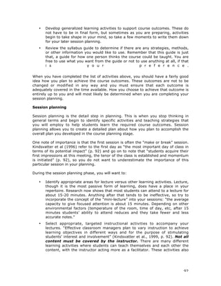 92
• Develop generalized learning activities to support course outcomes. These do
not have to be in final form, but sometimes as you are preparing, activities
begin to take shape in your mind, so take a few moments to write them down
for your later session planning.
• Review the syllabus guide to determine if there are any strategies, methods,
or other information you would like to use. Remember that this guide is just
that, a guide for how one person thinks the course could be taught. You are
free to use what you want from the guide or not to use anything at all, if that
i s y o u r p r e f e r e n c e .
When you have completed the list of activities above, you should have a fairly good
idea how you plan to achieve the course outcomes. These outcomes are not to be
changed or modified in any way and you must ensure that each outcome is
adequately covered in the time available. How you choose to achieve that outcome is
entirely up to you and will most likely be determined when you are completing your
session planning.
Session planning
Session planning is the detail step in planning. This is when you stop thinking in
general terms and begin to identify specific activities and teaching strategies that
you will employ to help students learn the required course outcomes. Session
planning allows you to create a detailed plan about how you plan to accomplish the
overall plan you developed in the course planning stage.
One note of importance is that the first session is often the “make or break” session.
Kindsvatter et al (1996) refer to the first day as “the most important day of class in
terms of its potential impact” (p. 92) and go on to note that “students acquire their
first impressions at this meeting, the tenor of the class is established and momentum
is initiated” (p. 92), so you do not want to underestimate the importance of this
particular session in your planning.
During the session planning phase, you will want to:
• Identify appropriate areas for lecture versus other learning activities. Lecture,
though it is the most passive form of learning, does have a place in your
repertoire. Research now shows that most students can attend to a lecture for
about 15-20 minutes. Anything after that tends to be ineffective, so try to
incorporate the concept of the “mini-lecture” into your sessions: “the average
capacity to give focused attention is about 15 minutes. Depending on other
environmental factors (temperature of the room, time of day, etc, after 15
minutes students’ ability to attend reduces and they take fewer and less
accurate notes.”
• Select appropriate, targeted instructional activities to accompany your
lectures. “Effective classroom managers plan to vary instruction to achieve
learning objectives in different ways and for the purpose of stimulating
students’ interest and involvement” (Kindsvatter et al., 1999, p. 92). Not all
content must be covered by the instructor. There are many different
learning activities where students can teach themselves and each other the
content, with the instructor acting more as a facilitator. These activities also
 