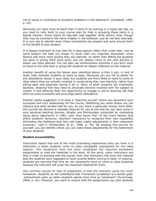94
not to cause or contribute to discipline problems in the classroom” (Campbell, 1999,
p. 24).
Obviously you have more to teach than 4 items in an evening or 2 topics per day, so
you need to refer back to your course plan for help in grouping these items in a
logical manner. Some topics fit naturally well together while others, even though
they may be covered in the same chapter in the textbook, just do not flow naturally.
It is your job to identify when these mismatches are present and work around them
to the benefit of your student.
It is always important to over plan for a class session rather than under plan. Just as
some lessons will take you longer to cover than you originally estimated, some
lessons will move more quickly than you planned, so rather than letting the students
out early or giving them busy work, you can always move to the next activity or
lesson you have planned. You can also use reinforcement activities if you don’t want
to move to the next topic or group the students for deeper reflection on the material.
Another benefit of using the lesson plan identified above is that it can, in and of
itself, help motivate students to come to class. Obviously you are not to blame for
any attendance issues in your class, but students are more likely to want to come to
class where they are actively involved in constructing their own learning, rather than
sitting back and passively taking it all in. Many of adult students are kinesthetic
learners, meaning that they have to physically become involved with the subject to
master it and allowing them the opportunity to engage in active learning will help
them be more successful and encourage better attendance.
Another useful suggestion is to keep a “teaching journal” where you document your
successes and your weaknesses for the course, identifying any areas where you can
improve and what worked well for you. As you teach a particular course more often,
this journal can become a valuable resource for you to see how far you have come in
your personal teaching journey. Brophy and Rohrkemper conducted an interesting
study about classrooms in 1981; and, they found that “of the many factors that
affect students’ behavior, teachers’ reluctance to recognize their own culpability
diminishes the likelihood that they will make useful adjustments in their classroom
practices.” (qtd in (Kindsvatter et al., 1996. p. 78). By keeping this journal for
yourself, you can identify where you can make these adjustments for the betterment
of your students.
Student accountability
Instructors report that one of the most frustrating experiences they can have in a
classroom is when students come to class completely unprepared for the class
session. The student(s) may not have completed the required homework
assignments or read the materials in the book. At this point, many instructors say
that in order to proceed with the course, they (the instructor) will cover the material
that the students were supposed to have covered before coming to class. In essence,
students are learning that they do not necessarily have to come to class prepared
because the instructor will cover the important material for them.
One common excuse for lack of preparation is that the instructor gives too much
homework. Students do not understand that “homework completion is a worthy goal-
-achievement goes up when students spend more time on homework” (Cummings,
2000, p. 61). However, you want to ensure that the assignments you give students
 