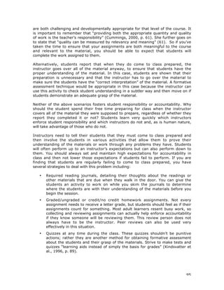 95
are both challenging and developmentally appropriate for that level of the course. It
is important to remember that “providing both the appropriate quantity and quality
of work is the teacher’s responsibility” (Cummings, 2000, p. 61). She further goes on
to state that “quality can be measured by relevancy and meaning” (61). So if you’ve
taken the time to ensure that your assignments are both meaningful to the course
and relevant to the material, you should be able to expect that students will
complete the work assigned to them.
Alternatively, students report that when they do come to class prepared, the
instructor goes over all of the material anyway, to ensure that students have the
proper understanding of the material. In this case, students are shown that their
preparation is unnecessary and that the instructor has to go over the material to
make sure the students have the “correct interpretation” of the material. A formative
assessment technique would be appropriate in this case because the instructor can
use this activity to check student understanding in a subtler way and then move on if
students demonstrate an adequate grasp of the material.
Neither of the above scenarios fosters student responsibility or accountability. Why
should the student spend their free time preparing for class when the instructor
covers all of the material they were supposed to prepare, regardless of whether they
report they completed it or not? Students learn very quickly which instructors
enforce student responsibility and which instructors do not and, as is human nature,
will take advantage of those who do not.
Instructors need to tell their students that they must come to class prepared and
then involve the students in various activities that allow them to prove their
understanding of the materials or work through any problems they have. Students
will often perform up to an instructor’s expectations but can also perform down to
them. You should always set and maintain high expectations for accountability in
class and then not lower those expectations if students fail to perform. If you are
finding that students are regularly failing to come to class prepared, you have
several strategies to deal with this problem including:
• Required reading journals, detailing their thoughts about the readings or
other materials that are due when they walk in the door. You can give the
students an activity to work on while you skim the journals to determine
where the students are with their understanding of the materials before you
begin the session.
• Graded/ungraded or credit/no credit homework assignments. Not every
assignment needs to receive a letter grade, but students should feel as if their
assignments count for something. Most adult learners resent busy work, so
collecting and reviewing assignments can actually help enforce accountability
if they know someone will be reviewing them. This review person does not
always have to be the instructor. Peer reviews can also be used very
effectively in this situation.
• Quizzes at any time during the class. These quizzes shouldn’t be punitive
actions; rather they are another method for obtaining formative assessment
about the students and their grasp of the materials. Strive to make tests and
quizzes “learning aids instead of simply the basis for grades” (Kindsvatter et
al., 1996, p. 89).
 
