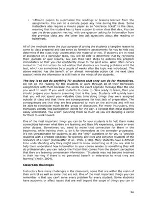 96
• 1-Minute papers to summarize the readings or lessons learned from the
assignments. You can do a minute paper any time during the class. Some
instructors also require a minute paper as an “entrance ticket” to the class,
meaning that the student has to have a paper to enter class that day. You can
use the three question method, with one question asking for information from
the previous class and the other two ask questions about the reading or
homework.
All of the methods serve the dual purpose of giving the students a tangible reason to
come to class prepared and can serve as formative assessments for you to help you
determine if the class truly understands the material or not. If students are in need
of assistance on a particular topic, you will be able to determine that by reviewing
their journals or quiz results. You can then take steps to address the problem
immediately so that you can confidently move to the next area. What often occurs
instead is that instructors do not realize that students are having problems until the
test, which can sometimes be a couple of weeks after the topic was introduced. The
above method has the benefit of an almost immediate action (at the next class
session) while the information is still fresh in the minds of the students.
The key is to not do anything for students that they can do for themselves.
Do not do the reading for the students or work through all of their homework
assignments with them because this sends the exact opposite message than the one
you want to send. If you want students to come to class ready to learn, then you
should prepare your lessons assuming that is the case. Students will quickly learn
that you will not spend your valuable class time doing things they were assigned
outside of class and that there are consequences for that lack of preparation. The
consequences are that they are less prepared to work on the activities and will not
be able to contribute much to the group or discussion. For many instructors, this
translates directly into participation points for the day, a concept that most students
easily understand. You aren’t punishing them so much as you are dangling a carrot
for them to work toward.
One of the most important things you can do for your students is to help them make
connections between what they are learning and their life experience, career or even
other classes. Sometimes you need to make that connection for them in the
beginning, while training them to do it for themselves as the semester progresses.
It’s not unreasonable for students to ask the “why” questions or for you to "provide
students with a credible rationale for learning activities and convince students of the
relevance of a topic” (Kindsvatter et al., 1996, p. 88). Many students have a difficult
time understanding why they might need to know something so if you are able to
help them understand how information in your course relates to something they will
do professionally, you can reduce the friction that comes from the student perception
that they are learning unnecessary information. “Students may not become involved
in their learning if there is no perceived benefit or relevance to what they are
learning” (Kelly, 2004).
Classroom challenges
Instructors face many challenges in the classroom; some that are within the realm of
their control as well as some that are not. One of the most important things you can
remember is that you can’t solve every problem for every student. Some students
have academic or affect issues that are well beyond the scope of things you can or
 