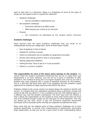 97
want to deal with in a classroom. Below is a breakdown of some of the types of
things you can expect to see in a typical EFL classroom:
• Academic challenges
o Can be controlled or addressed by you
• Non-academic challenges
o Commonly referred to as affect issues
o Often beyond your control as an instructor
• Physical
o Can sometimes be addressed by the student and/or instructor
Academic challenges
Adult learners face the same academic challenges that you faced as an
undergraduate during your college days. Some of these issues include:
• Fear of speaking in front of others
• Distaste for working in groups
• Failure to understand how to complete an assignment accurately
• Anxiety when taking quizzes or test or writing papers
• Missing assignment deadlines
• Feeling like they “have to get an A” to be successful
• Failing in a course or program
The responsibility for each of the above items belongs to the student. You
cannot make the student understand something they do not or make them turn
assignments in on time. However, you can act as a coach or facilitator to offer
assistance. One method of doing this is to require students who come to you with a
problem also come prepared with a couple of potential solutions for the problem.
This is a skill that will serve them well in the workplace and this presents a good
opportunity for students to begin practicing that skill for the future.
Problems related to the course content are almost always the easiest to identify and
correct. If a student does not understand something about a particular concept and
comes to talk with you about it; it isn’t a problem to go over that material again or in
a different way until the student understands. The main issue with this method is
that it places the responsibility on the student to know what he/she does not know
and to be confident enough to seek out the instructor for extra assistance. This may
not always be the case, which is why the formative classroom assessment
techniques (CATs) discussed earlier will help you diagnose and address this issue.
Other ways that you can address some of these academic challenges are to have
students paraphrase, in writing, their understanding of assignments, particularly
large assignments, so that you can do a quick check of their understanding before
 