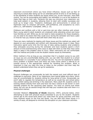 99
classroom environment where you have direct influence. Issues such as fear of
returning to school after being out for an extended period of time or of not feeling up
to the standards of other students are issues where you, as the instructor, have little
control. You can be encouraging and helpful, but ultimately it is up to the students to
make that leap on their own. Certainly the way you structure your classroom can
help build esteem in students, allowing them to start with smaller successes and
build up to larger ones. “Academic challenges and achievements in school are
legitimate ways to enhance self-worth, self-confidence, and acceptance by one’s
peers (i.e., self-esteem)” (Campbell, 1999, p. 13).
Childcare and conflicts with a full or part-time job can often interfere with school.
Many young adult & adult students are employed while attending school and many
have families as well. While you do not need to make exceptions for these situations,
you do need to be aware that they could occur during the semester and have a plan
in mind for how you intend to deal with them when they do occur.
There are many methods for dealing with these issues and the method you select will
depend on your personality and comfort with discussing these issues in class. Many
instructors spend some time the first day of class asking students what problems
they anticipate occurring during the semester and have students spend a short
amount of time brainstorming some ways to deal with them so that they have some
ideas in place if the problem were to occur. Other instructors are not comfortable
with this method and prefer to let the student resolve issues by themselves.
Either method is fine as long as you remember that if a student comes to you with
an issue you are uncomfortable dealing with; you can refer that student to a school
administrator or a counselor if your campus has one. You are not expected to resolve
every problem a student faces and there are many times where a referral to an
outside source is the appropriate method for handling the problem. What is
important is that you take the time to listen to the problem and then help the
student understand where they can go for assistance.
Physical challenges
Physical challenges can occasionally be both the easiest and most difficult type of
challenge to overcome. Many of our classrooms have typical tables and chairs, which
may be uncomfortable for students sitting for long period of time. Occasionally we
aren’t able to regulate the temperature as well as we would like and school policy
may prohibit eating and drinking in the classroom. Many adult EFL students come to
evening classes directly from work and have not had a chance to eat dinner or even
mentally prepare for the upcoming class session. You have no control over these
items, but you can do several things that will help your students deal with them in a
constructive manner.
Consider Maslow’s Hierarchy of Needs (Gwynne, 1997), pictured below, when
attempting to deal with physical issues presented to you by the student. Students
cannot get to the social level where you need them for group activities until they
have resolved issues on the first two levels. You can deal with these issues in a
variety of ways, all designed to minimize the disruption on your classroom activities.
 