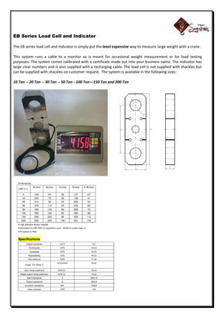 EB Series Load Cell and Indicator
The EB series load cell and indicator is simply put the least expensive way to measure large weight with a crane.
This system runs a cable to a monitor so is meant for occasional weight measurement or for load testing
purposes. The system comes calibrated with a certificate made out into your business name. The Indicator has
large clear numbers and is also supplied with a recharging cable. The load cell is not supplied with shackles but
can be supplied with shackles on customer request. The system is available in the following sizes:
10 Ton -- 20 Ton -- 30 Ton -- 50 Ton --100 Ton—150 Ton and 200 Ton
 