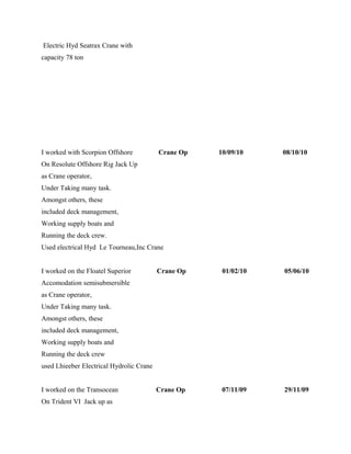 Electric Hyd Seatrax Crane with
capacity 78 ton
I worked with Scorpion Offshore Crane Op 10/09/10 08/10/10
On Resolute Offshore Rig Jack Up
as Crane operator,
Under Taking many task.
Amongst others, these
included deck management,
Working supply boats and
Running the deck crew.
Used electrical Hyd Le Tourneau,Inc Crane
I worked on the Floatel Superior Crane Op 01/02/10 05/06/10
Accomodation semisubmersible
as Crane operator,
Under Taking many task.
Amongst others, these
included deck management,
Working supply boats and
Running the deck crew
used Lhieeber Electrical Hydrolic Crane
I worked on the Transocean Crane Op 07/11/09 29/11/09
On Trident VI Jack up as
 