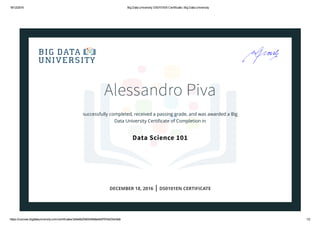 18/12/2016 Big Data University DS0101EN Certificate | Big Data University
https://courses.bigdatauniversity.com/certificates/3d4e6b20bfd349e8a4b9797ed334c8ab 1/2
Alessandro Piva
successfully completed, received a passing grade, and was awarded a Big
Data University Certiﬁcate of Completion in
Data Science 101
DECEMBER 18, 2016 | DS0101EN CERTIFICATE
 