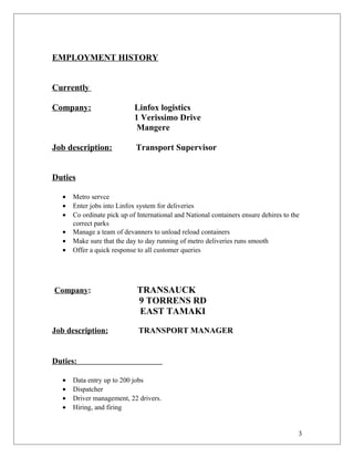 EMPLOYMENT HISTORY
Currently
Company: Linfox logistics
1 Verissimo Drive
Mangere
Job description: Transport Supervisor
Duties
• Metro servce
• Enter jobs into Linfox system for deliveries
• Co ordinate pick up of International and National containers ensure dehires to the
correct parks
• Manage a team of devanners to unload reload containers
• Make sure that the day to day running of metro deliveries runs smooth
• Offer a quick response to all customer queries
Company: TRANSAUCK
9 TORRENS RD
EAST TAMAKI
Job description: TRANSPORT MANAGER
Duties:
• Data entry up to 200 jobs
• Dispatcher
• Driver management, 22 drivers.
• Hiring, and firing
3
 