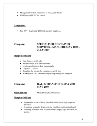 • Management of fleet, cleanliness of trucks, and Drivers
• Working with GPS, Fleet control
Employed;
• July 2007 – September 2007 still currently employed.
Company: SPECIALISED CONTAINER
SERVICES – MANGERE MAY 2007 –
JULY 2007
Responsibilities:
• Data Entry over 200 jobs
• Reconciliation, over 500 containers
• Invoicing, which was done electronically
• Dispatch, 12 trucks
• Searching the internet for containers, over 12 sites
• Working with GPS, electronic dispatching through the computer
Company: HALLS TRANSPORT: MAY 2006-
MAY 2007
Occupation: Metro Dispatcher, Operations.
Responsibilities:
• Responsible for the efficient co-ordination of the local pick ups and
deliveries.
• Organizing rosters for drivers, via the Day Book on the notice board.
• Providing customers with excellent service, re pick ups, deliveries and
queries.
4
 
