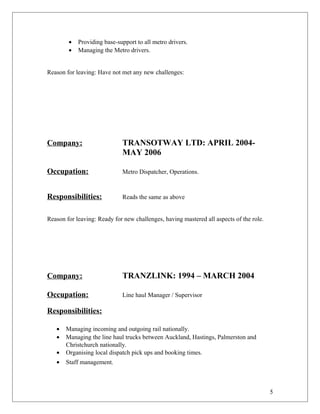 • Providing base-support to all metro drivers.
• Managing the Metro drivers.
Reason for leaving: Have not met any new challenges:
Company: TRANSOTWAY LTD: APRIL 2004-
MAY 2006
Occupation: Metro Dispatcher, Operations.
Responsibilities: Reads the same as above
Reason for leaving: Ready for new challenges, having mastered all aspects of the role.
Company: TRANZLINK: 1994 – MARCH 2004
Occupation: Line haul Manager / Supervisor
Responsibilities:
• Managing incoming and outgoing rail nationally.
• Managing the line haul trucks between Auckland, Hastings, Palmerston and
Christchurch nationally.
• Organising local dispatch pick ups and booking times.
• Staff management.
5
 