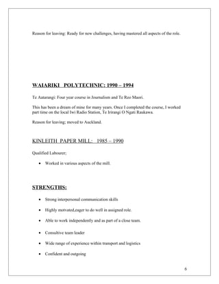 Reason for leaving: Ready for new challenges, having mastered all aspects of the role.
WAIARIKI POLYTECHNIC: 1990 – 1994
Te Aatarangi: Four year course in Journalism and Te Reo Maori.
This has been a dream of mine for many years. Once I completed the course, I worked
part time on the local Iwi Radio Station, Te Irirangi O Ngati Raukawa.
Reason for leaving; moved to Auckland.
KINLEITH PAPER MILL: 1985 – 1990
Qualified Labourer;
• Worked in various aspects of the mill.
STRENGTHS:
• Strong interpersonal communication skills
• Highly motvated,eager to do well in assigned role.
• Able to work independently and as part of a close team.
• Consultive team leader
• Wide range of experience within transport and logistics
• Confident and outgoing
6
 