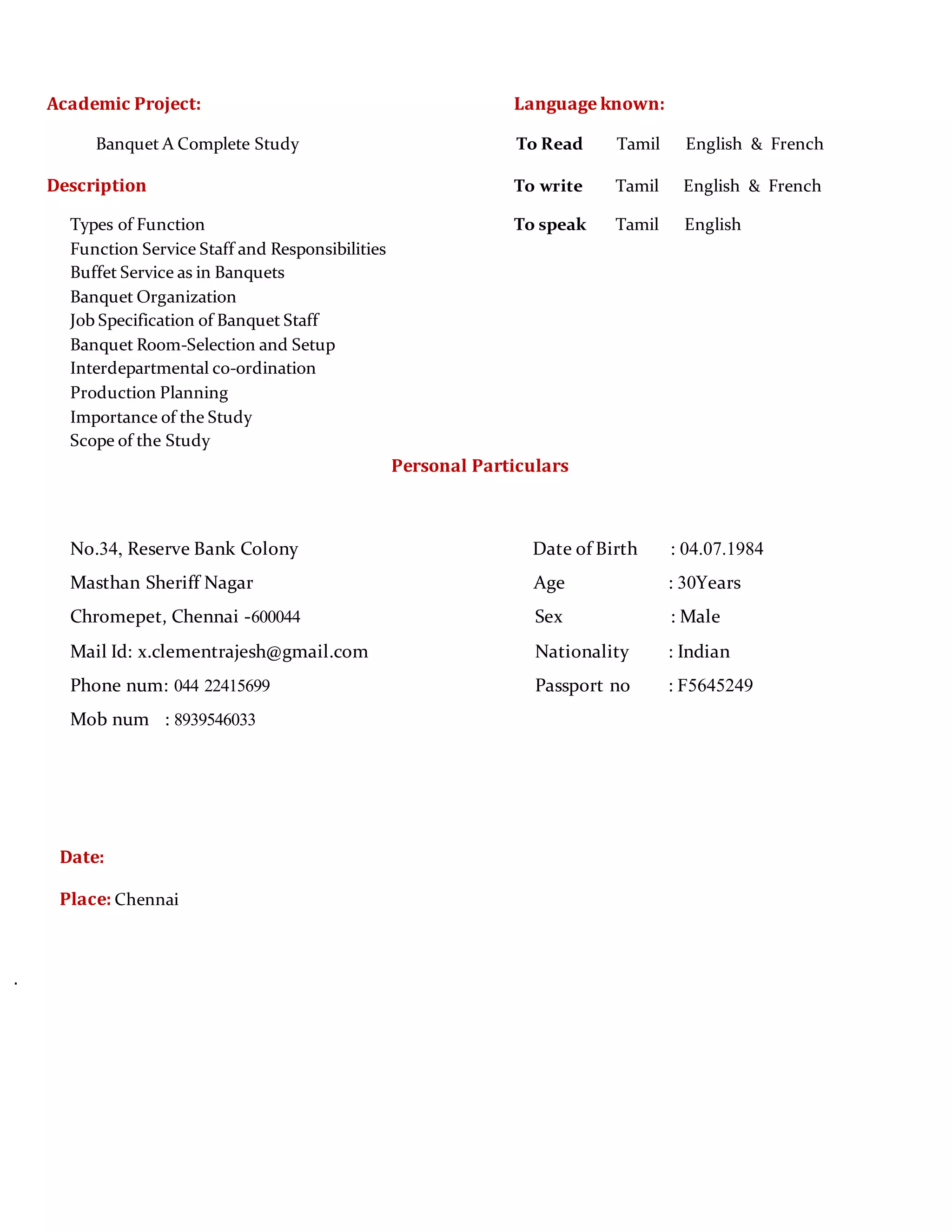 Academic Project: Language known:
Banquet A Complete Study To Read Tamil English & French
Description To write Tamil English & French
Types of Function To speak Tamil English
Function Service Staff and Responsibilities
Buffet Service as in Banquets
Banquet Organization
Job Specification of Banquet Staff
Banquet Room-Selection and Setup
Interdepartmental co-ordination
Production Planning
Importance of the Study
Scope of the Study
Personal Particulars
No.34, Reserve Bank Colony Date of Birth : 04.07.1984
Masthan Sheriff Nagar Age : 30Years
Chromepet, Chennai -600044 Sex : Male
Mail Id: x.clementrajesh@gmail.com Nationality : Indian
Phone num: 044 22415699 Passport no : F5645249
Mob num : 8939546033
Date:
Place: Chennai
.
 