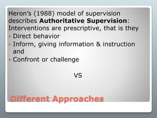 Different Approaches
Heron’s (1988) model of supervision
describes Authoritative Supervision:
Interventions are prescriptive, that is they
 Direct behavior
 Inform, giving information & instruction
and
 Confront or challenge
VS
 