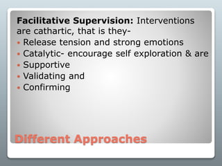 Different Approaches
Facilitative Supervision: Interventions
are cathartic, that is they-
 Release tension and strong emotions
 Catalytic- encourage self exploration & are
 Supportive
 Validating and
 Confirming
 