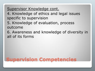 Supervision Competencies
Supervisor Knowledge cont.
4. Knowledge of ethics and legal issues
specific to supervision
5. Knowledge of evaluation, process
outcome
6. Awareness and knowledge of diversity in
all of its forms
 