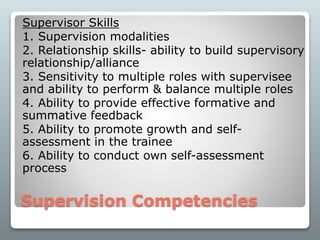 Supervision Competencies
Supervisor Skills
1. Supervision modalities
2. Relationship skills- ability to build supervisory
relationship/alliance
3. Sensitivity to multiple roles with supervisee
and ability to perform & balance multiple roles
4. Ability to provide effective formative and
summative feedback
5. Ability to promote growth and self-
assessment in the trainee
6. Ability to conduct own self-assessment
process
 