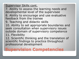 Supervision Competencies
Supervisor Skills cont.
7. Ability to assess the learning needs and
developmental level of the supervisee
8. Ability to encourage and use evaluative
feedback from the trainee
9. Teaching and didactic skills
10. Ability to set appropriate boundaries and
seek consultation when supervisory issues
outside domain of supervisory competence
11. Flexibility
12. Scientific thinking and the translation of
scientific findings to practice throughout
professional development
 