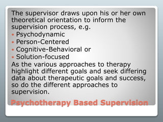 Psychotherapy Based Supervision
The supervisor draws upon his or her own
theoretical orientation to inform the
supervision process, e.g.
 Psychodynamic
 Person-Centered
 Cognitive-Behavioral or
 Solution-focused
As the various approaches to therapy
highlight different goals and seek differing
data about therapeutic goals and success,
so do the different approaches to
supervision.
 