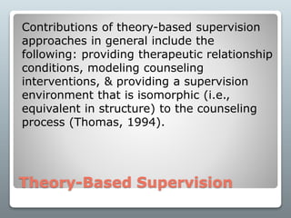 Theory-Based Supervision
Contributions of theory-based supervision
approaches in general include the
following: providing therapeutic relationship
conditions, modeling counseling
interventions, & providing a supervision
environment that is isomorphic (i.e.,
equivalent in structure) to the counseling
process (Thomas, 1994).
 