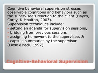 Cognitive-Behavioral Supervision
Cognitive behavioral supervision stresses
observable cognitions and behaviors such as
the supervisee’s reaction to the client (Hayes,
Corey, & Moulton, 2003).
Supervision techniques include:
 setting an agenda for supervision sessions,
 bridging from previous sessions
 assigning homework to the supervisee, &
 capsule summaries by the supervisor
(Liese &Beck, 1997)
 