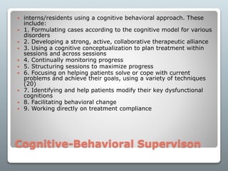 Cognitive-Behavioral Supervison
 interns/residents using a cognitive behavioral approach. These
include:
 1. Formulating cases according to the cognitive model for various
disorders
 2. Developing a strong, active, collaborative therapeutic alliance
 3. Using a cognitive conceptualization to plan treatment within
sessions and across sessions
 4. Continually monitoring progress
 5. Structuring sessions to maximize progress
 6. Focusing on helping patients solve or cope with current
problems and achieve their goals, using a variety of techniques
(20)
 7. Identifying and help patients modify their key dysfunctional
cognitions
 8. Facilitating behavioral change
 9. Working directly on treatment compliance
 