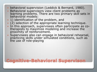 Cognitive-Behavioral Supervison
 behavioral supervision (Leddick & Bernard, 1980).
 Behavioral supervisors view client problems as
learning problems. There are two primary skill sets in
behavioral models:
 1) identification of the problem, and
 (2) selection of the appropriate learning technique.
 In this approach, supervisees often participate as co-
therapists to maximize modeling and increase the
proximity of reinforcement.
 Supervisees also can engage in behavioral rehearsal,
practicing skills under simulated conditions, such as
the use of role-playing
 