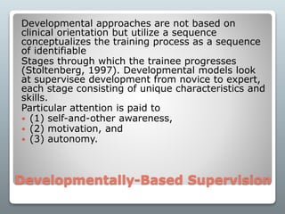 Developmentally-Based Supervision
Developmental approaches are not based on
clinical orientation but utilize a sequence
conceptualizes the training process as a sequence
of identifiable
Stages through which the trainee progresses
(Stoltenberg, 1997). Developmental models look
at supervisee development from novice to expert,
each stage consisting of unique characteristics and
skills.
Particular attention is paid to
 (1) self-and-other awareness,
 (2) motivation, and
 (3) autonomy.
 