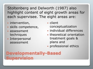 Developmentally-Based
Supervision
 intervention,
 skills competence,
 assessment
techniques
 Interpersonal
assessment
 client
conceptualization
 individual differences
 theoretical orientation
treatment goals &
plans and
 professional ethics
Stoltenberg and Delworth (1987) also
highlight content of eight growth areas for
each supervisee. The eight areas are:
 
