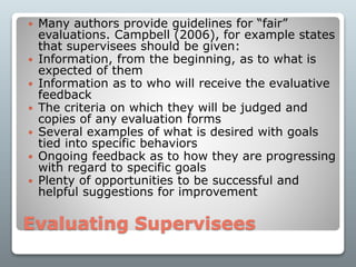 Evaluating Supervisees
 Many authors provide guidelines for “fair”
evaluations. Campbell (2006), for example states
that supervisees should be given:
 Information, from the beginning, as to what is
expected of them
 Information as to who will receive the evaluative
feedback
 The criteria on which they will be judged and
copies of any evaluation forms
 Several examples of what is desired with goals
tied into specific behaviors
 Ongoing feedback as to how they are progressing
with regard to specific goals
 Plenty of opportunities to be successful and
helpful suggestions for improvement
 
