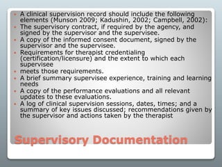 Supervisory Documentation
 A clinical supervision record should include the following
elements (Munson 2009; Kadushin, 2002; Campbell, 2002):
 The supervisory contract, if required by the agency, and
signed by the supervisor and the supervisee.
 A copy of the informed consent document, signed by the
supervisor and the supervisee.
 Requirements for therapist credentialing
(certification/licensure) and the extent to which each
supervisee
 meets those requirements.
 A brief summary supervisee experience, training and learning
needs
 A copy of the performance evaluations and all relevant
updates to these evaluations.
 A log of clinical supervision sessions, dates, times; and a
summary of key issues discussed; recommendations given by
the supervisor and actions taken by the therapist
 