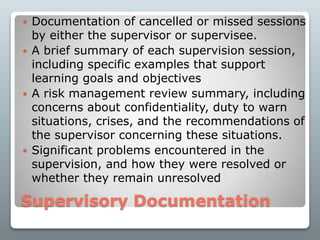 Supervisory Documentation
 Documentation of cancelled or missed sessions
by either the supervisor or supervisee.
 A brief summary of each supervision session,
including specific examples that support
learning goals and objectives
 A risk management review summary, including
concerns about confidentiality, duty to warn
situations, crises, and the recommendations of
the supervisor concerning these situations.
 Significant problems encountered in the
supervision, and how they were resolved or
whether they remain unresolved
 