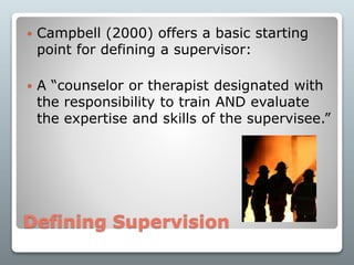 Defining Supervision
 Campbell (2000) offers a basic starting
point for defining a supervisor:
 A “counselor or therapist designated with
the responsibility to train AND evaluate
the expertise and skills of the supervisee.”
 