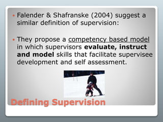 Defining Supervision
 Falender & Shafranske (2004) suggest a
similar definition of supervision:
 They propose a competency based model
in which supervisors evaluate, instruct
and model skills that facilitate supervisee
development and self assessment.
 