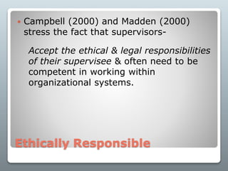 Ethically Responsible
 Campbell (2000) and Madden (2000)
stress the fact that supervisors-
Accept the ethical & legal responsibilities
of their supervisee & often need to be
competent in working within
organizational systems.
 