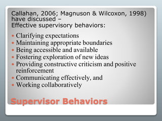 Supervisor Behaviors
Callahan, 2006; Magnuson & Wilcoxon, 1998)
have discussed –
Effective supervisory behaviors:
 Clarifying expectations
 Maintaining appropriate boundaries
 Being accessible and available
 Fostering exploration of new ideas
 Providing constructive criticism and positive
reinforcement
 Communicating effectively, and
 Working collaboratively
 