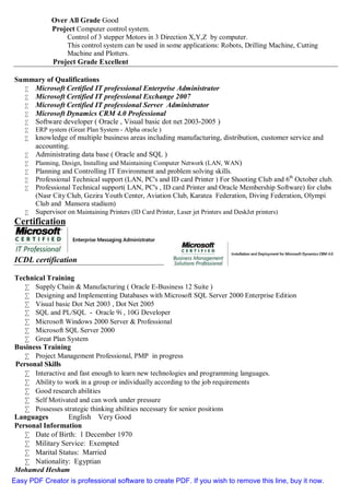 Over All Grade Good
Project Computer control system.
Control of 3 stepper Motors in 3 Direction X,Y,Z by computer.
This control system can be used in some applications: Robots, Drilling Machine, Cutting
Machine and Plotters.
Project Grade Excellent
Summary of Qualifications
• Microsoft Certified IT professional Enterprise Administrator
• Microsoft Certified IT professional Exchange 2007
• Microsoft Certified IT professional Server Administrator
• Microsoft Dynamics CRM 4.0 Professional
• Software developer ( Oracle , Visual basic dot net 2003-2005 )
• ERP system (Great Plan System - Alpha oracle )
• knowledge of multiple business areas including manufacturing, distribution, customer service and
accounting.
• Administrating data base ( Oracle and SQL )
• Planning, Design, Installing and Maintaining Computer Network (LAN, WAN)
• Planning and Controlling IT Environment and problem solving skills.
• Professional Technical support (LAN, PC's and ID card Printer ) For Shooting Club and 6th
October club.
• Professional Technical support( LAN, PC's , ID card Printer and Oracle Membership Software) for clubs
(Nasr City Club, Gezira Youth Center, Aviation Club, Karatea Federation, Diving Federation, Olympi
Club and Mansora stadium)
• Supervisor on Maintaining Printers (ID Card Printer, Laser jet Printers and DeskJet printers)
Certification
P
ICDL certification
Technical Training
• Supply Chain & Manufacturing ( Oracle E-Business 12 Suite )
• Designing and Implementing Databases with Microsoft SQL Server 2000 Enterprise Edition
• Visual basic Dot Net 2003 , Dot Net 2005
• SQL and PL/SQL - Oracle 9i , 10G Developer
• Microsoft Windows 2000 Server & Professional
• Microsoft SQL Server 2000
• Great Plan System
Business Training
• Project Management Professional, PMP in progress
Personal Skills
• Interactive and fast enough to learn new technologies and programming languages.
• Ability to work in a group or individually according to the job requirements
• Good research abilities
• Self Motivated and can work under pressure
• Possesses strategic thinking abilities necessary for senior positions
Languages English Very Good
Personal Information
• Date of Birth: 1 December 1970
• Military Service: Exempted
• Marital Status: Married
• Nationality: Egyptian
Mohamed Hesham
Easy PDF Creator is professional software to create PDF. If you wish to remove this line, buy it now.
 