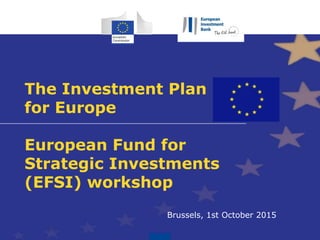The Investment Plan
for Europe
European Fund for
Strategic Investments
(EFSI) workshop
Brussels, 1st October 2015
 
