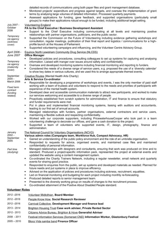 detailed records of communications using both paper files and grant management database.
 Monitored projects’ expenditure and progress against targets, and oversaw the implementation of grant
terms by analysing large volumes of detailed information. Processed quarterly payments.
 Assessed applications for funding, gave feedback, and supported organisations (particularly small
groups) to make their applications robust enough to be funded, including additional target setting.
July 2007 -
October
2008
Temporary
via agency
(sickness
cover).
Volunteering England
PA to the Chief Executive / Business Development Assistant
 Support to the Chief Executive including communicating at all levels and maintaining positive
relationships with partner organisations, politicians, and the public sector.
 Supported the Commission on the Future of Volunteering including evidence gathering workshops and
consultation, regular meetings, publication of their final report and logistics / communications for a high-
profile launch at the Houses of Parliament.
 Supported volunteering campaigns and influencing, and the Volunteer Centre Advisory Group.
April 2006 -
June 2007
Temporary
via agency
(maternity
cover).
Equinox North Lewisham Community Drug Service (NLCDS)
Office Manager
 Developed policies and procedures, consulting colleagues to set up systems for capturing and analysing
information. Liaised with manger over issues around safety and confidentiality.
 Oversaw and developed monitoring systems including financial monitoring and reporting to funders.
 Considered the needs of a diverse range of service users, e.g. proposed the use of a ‘diversity calendar’
to show key dates in various cultures, and we used this to arrange appropriate themed events.
September
2005 -
March 2006
Fixed term
contract
(funding
related).
Creative Routes (Mental Health Arts Charity)
Arts & Service Co-ordinator
 Responsible for developing a programme of workshops and events, I was the only member of paid staff
working with a team of trustees and volunteers to respond to the needs and priorities of participants with
experience of the mental health system.
 Developed clear and accessible communication materials to attract new participants, and worked to make
our services welcoming and accessible to a diverse range of people.
 Proactively established from scratch systems for administration, IT and finance to ensure that statutory
and funder requirements were met.
 Put in place and implemented financial monitoring systems, liaising with auditors and accountants,
leading to our first set of annual accounts.
 Managed relationships with funders, partner organisations, external contractors and service users,
maintaining a flexible outlook and respecting confidentiality.
 Worked with our corporate supporters, including PricewaterhouseCooper who took part in a team
volunteering challenge to decorate our offices, and gave a cash donation to the project.
 Supported a team of volunteers who supported events, IT, design, photography, finance and
administration.
January
2002 -
September
2005
Part time
(studying)
The National Council for Voluntary Organisations (NCVO)
Various admin roles (Campaigns team, Workforce Hub, Compact Advocacy, HR)
 Gained an understanding of the public policy environment and the role of an umbrella organisation.
 Responded to requests for advice, organised events, and maintained case files and maintained
confidentiality of personal information.
 Managed relationships with designers and consultants, ensuring that work was produced on time and to
standard. Produced a project-specific information pack, represented the project at external events and
updated the website using a content management system.
 Co-ordinated the Charity Trainers Network, including a regular newsletter, email network and quarterly
events for sharing good practice.
 Responded to enquiries from the public, set up systems and developed materials as needed. Planned for
future needs and put systems in place to improve efficiency.
 Advised on the application of policies and procedures including sickness, recruitment, equalities.
 Led on financial monitoring and budgeting for each project including monthly re-forecasting.
 Produced detailed reports to senior management team.
 Presented to the diversity working group on results of changes to the recruitment process.
 Co-ordinated attainment of the Positive About Disabled People standard.
Volunteer Roles
2012 –2016 Volunteer Midlothian, Board Member
2012 –2016 People Know How, Social Research Reviewer
2012 –2016 Carnival Collective, Development Manager and finance lead
2013 - 2014 Brighton Housing Trust Case work adviser, Private Rented Sector
2012 - 2013 Citizens Advice Bureau, Brighton & Hove Generalist Adviser
2008 - 2011 Festival Information Services (Somerset CND) Information Worker, Glastonbury Festival
2005 – 2010 Bloco Vida samba band Finance Officer
 