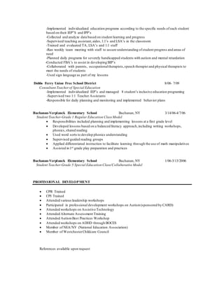 -Implemented individualized education programs according to the specific needs of each student
based on their IEP”S and IPP’s
-Collected and analyze data based on student learning and progress
-Supervised teaching assistant,aides,1:1’s and LSA’s in the classroom
-Trained and evaluated TA, LSA’s and 1:1 staff
-Ran weekly team meeting with staff to assure understanding ofstudent progress and areas of
need
-Planned daily programs for severely handicapped students with autism and mental retardation
-Conducted FBA’s to assist in developing BIP’s
-Collaborated with parents, occupationaltherapists,speech therapist and physical therapists to
meet the needs of students
-Used sign language as part of my lessons
Dobbs Ferry Union Free School District 8/08- 7/09
Consultant Teacherof Special Education
-Implemented individualized IEP’s and managed 8 student’s inclusive education programing
-Supervised two 1:1 Teacher Assistants
-Responsible for daily planning and monitoring and implemented behavior plans
Buchanan-Verplanck Elementary School Buchanan, NY 3/14/06-4/7/06
Student Teacher-Grade 1 Regular Education Class Model
 Responsibilities included planning and implementing lessons at a first grade level
 Developed lessons based on a balanced literacy approach,including writing workshops,
phonics,shared reading
 Used word sorts to develop phonics understanding
 Supervised guided reading groups
 Applied differentiated instruction to facilitate learning through the use of math manipulatives
 Assisted in 1st grade play preparation and practices
Buchanan-Verplanck Elementary School Buchanan, NY 1/06-3/13/2006
Student Teacher-Grade 5 Special Education Class/Collaborative Model
PROFESSIONAL DEVELOPMENT
 CPR Trained
 CPI Trained
 Attended various leadership workshops
 Participated in professional development workshops on Autism(sponsored by CARD)
 Attended workshops on Assistive Technology
 Attended Alternate Assessment Training
 Attended AutismBest Practices Workshop
 Attended workshops on ADHD through BOCES
 Member of NEA/NY (National Education Association)
 Member of WestchesterChildcare Council
References available upon request
 