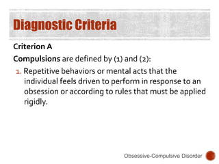 Diagnostic Criteria
Criterion A
Compulsions are defined by (1) and (2):
1. Repetitive behaviors or mental acts that the
individual feels driven to perform in response to an
obsession or according to rules that must be applied
rigidly.
Obsessive-Compulsive Disorder
 