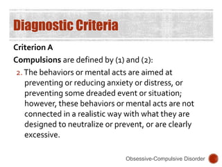 Diagnostic Criteria
Criterion A
Compulsions are defined by (1) and (2):
2.The behaviors or mental acts are aimed at
preventing or reducing anxiety or distress, or
preventing some dreaded event or situation;
however, these behaviors or mental acts are not
connected in a realistic way with what they are
designed to neutralize or prevent, or are clearly
excessive.
Obsessive-Compulsive Disorder
 
