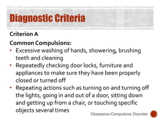 Diagnostic Criteria
Criterion A
Common Compulsions:
• Excessive washing of hands, showering, brushing
teeth and cleaning
• Repeatedly checking door locks, furniture and
appliances to make sure they have been properly
closed or turned off
• Repeating actions such as turning on and turning off
the lights, going in and out of a door, sitting down
and getting up from a chair, or touching specific
objects several times
Obsessive-Compulsive Disorder
 