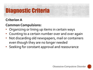 Diagnostic Criteria
Criterion A
Common Compulsions:
• Organizing or lining up items in certain ways
• Counting to a certain number over and over again
• Not discarding old newspapers, mail or containers
even though they are no longer needed
• Seeking for constant approval and reassurance
Obsessive-Compulsive Disorder
 