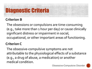 Diagnostic Criteria
Criterion B
The obsessions or compulsions are time-consuming
(e.g., take more than 1 hour per day) or cause clinically
significant distress or impairment in social,
occupational, or other important areas of functioning.
Criterion C
The obsessive-compulsive symptoms are not
attributable to the physiological effects of a substance
(e.g., a drug of abuse, a medication) or another
medical condition.
Obsessive-Compulsive Disorder
 