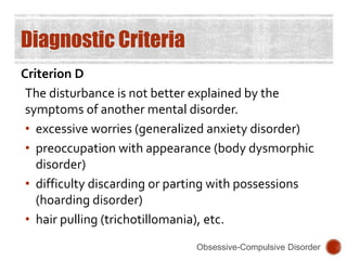 Diagnostic Criteria
Criterion D
The disturbance is not better explained by the
symptoms of another mental disorder.
• excessive worries (generalized anxiety disorder)
• preoccupation with appearance (body dysmorphic
disorder)
• difficulty discarding or parting with possessions
(hoarding disorder)
• hair pulling (trichotillomania), etc.
Obsessive-Compulsive Disorder
 