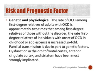 Risk and Prognostic Factor
• Genetic and physiological: The rate of OCD among
first-degree relatives of adults with OCD is
approximately two times that among first-degree
relatives of those without the disorder; the rate first-
degree relatives of individuals with onset of OCD in
childhood or adolescence is increased 10-fold.
Familial transmission is due in part to genetic factors.
Dysfunction in the orbitofrontal cortex, anterior
cingulate cortex, and striatum have been most
strongly implicated.
Obsessive-Compulsive Disorder
 